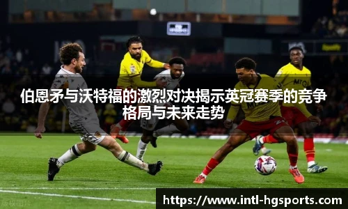 伯恩矛与沃特福的激烈对决揭示英冠赛季的竞争格局与未来走势