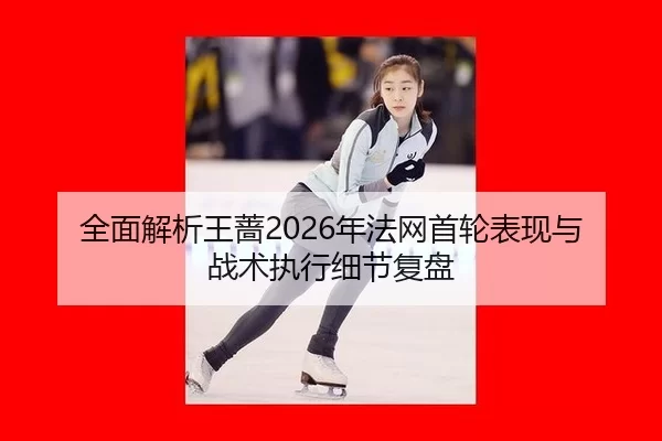 全面解析王蔷2026年法网首轮表现与战术执行细节复盘